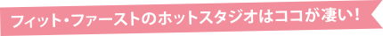 フィット・ファーストのホットスタジオはココが凄い！