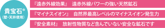 貴宝石（R）（壁・天井使用）　「遠赤外線効果」遠赤外線パワーの強い天然鉱石　「マイナスイオン」自然界最高レベルのマイナスイオン発生力　「安全素材」放射性物質など含んでいない安全な鉱石です